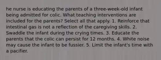 he nurse is educating the parents of a three-week-old infant being admitted for colic. What teaching interventions are included for the parents? Select all that apply. 1. Reinforce that intestinal gas is not a reflection of the caregiving skills. 2. Swaddle the infant during the crying times. 3. Educate the parents that the colic can persist for 12 months. 4. White noise may cause the infant to be fussier. 5. Limit the infant's time with a pacifier.