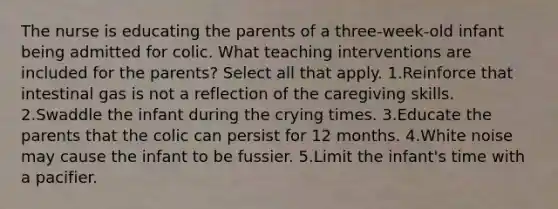 The nurse is educating the parents of a three-week-old infant being admitted for colic. What teaching interventions are included for the parents? Select all that apply. 1.Reinforce that intestinal gas is not a reflection of the caregiving skills. 2.Swaddle the infant during the crying times. 3.Educate the parents that the colic can persist for 12 months. 4.White noise may cause the infant to be fussier. 5.Limit the infant's time with a pacifier.