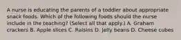 A nurse is educating the parents of a toddler about appropriate snack foods. Which of the following foods should the nurse include in the teaching? (Select all that apply.) A. Graham crackers B. Apple slices C. Raisins D. Jelly beans D. Cheese cubes