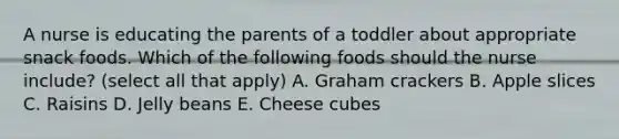 A nurse is educating the parents of a toddler about appropriate snack foods. Which of the following foods should the nurse include? (select all that apply) A. Graham crackers B. Apple slices C. Raisins D. Jelly beans E. Cheese cubes