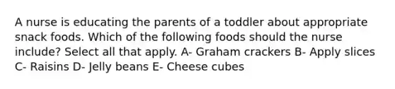 A nurse is educating the parents of a toddler about appropriate snack foods. Which of the following foods should the nurse include? Select all that apply. A- Graham crackers B- Apply slices C- Raisins D- Jelly beans E- Cheese cubes