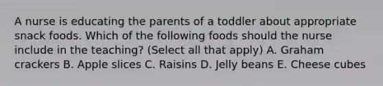 A nurse is educating the parents of a toddler about appropriate snack foods. Which of the following foods should the nurse include in the teaching? (Select all that apply) A. Graham crackers B. Apple slices C. Raisins D. Jelly beans E. Cheese cubes