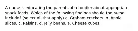 A nurse is educating the parents of a toddler about appropriate snack foods. Which of the following findings should the nurse include? (select all that apply) a. Graham crackers. b. Apple slices. c. Raisins. d. Jelly beans. e. Cheese cubes.