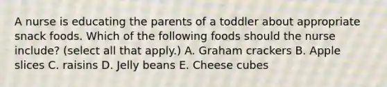 A nurse is educating the parents of a toddler about appropriate snack foods. Which of the following foods should the nurse include? (select all that apply.) A. Graham crackers B. Apple slices C. raisins D. Jelly beans E. Cheese cubes