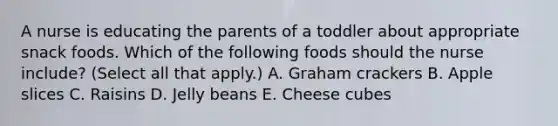 A nurse is educating the parents of a toddler about appropriate snack foods. Which of the following foods should the nurse include? (Select all that apply.) A. Graham crackers B. Apple slices C. Raisins D. Jelly beans E. Cheese cubes