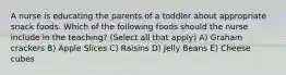 A nurse is educating the parents of a toddler about appropriate snack foods. Which of the following foods should the nurse include in the teaching? (Select all that apply) A) Graham crackers B) Apple Slices C) Raisins D) Jelly Beans E) Cheese cubes