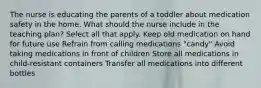 The nurse is educating the parents of a toddler about medication safety in the home. What should the nurse include in the teaching plan? Select all that apply. Keep old medication on hand for future use Refrain from calling medications "candy" Avoid taking medications in front of children Store all medications in child-resistant containers Transfer all medications into different bottles