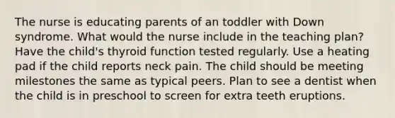 The nurse is educating parents of an toddler with Down syndrome. What would the nurse include in the teaching plan? Have the child's thyroid function tested regularly. Use a heating pad if the child reports neck pain. The child should be meeting milestones the same as typical peers. Plan to see a dentist when the child is in preschool to screen for extra teeth eruptions.