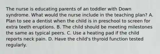 The nurse is educating parents of an toddler with Down syndrome. What would the nurse include in the teaching plan? A. Plan to see a dentist when the child is in preschool to screen for extra teeth eruptions. B. The child should be meeting milestones the same as typical peers. C. Use a heating pad if the child reports neck pain. D. Have the child's thyroid function tested regularly.