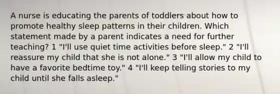 A nurse is educating the parents of toddlers about how to promote healthy sleep patterns in their children. Which statement made by a parent indicates a need for further teaching? 1 "I'll use quiet time activities before sleep." 2 "I'll reassure my child that she is not alone." 3 "I'll allow my child to have a favorite bedtime toy." 4 "I'll keep telling stories to my child until she falls asleep."