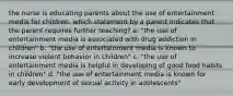 the nurse is educating parents about the use of entertainment media for children. which statement by a parent indicates that the parent requires further teaching? a. "the use of entertainment media is associated with drug addiction in children" b. "the use of entertainment media is known to increase violent behavior in children" c. "the use of entertainment media is helpful in developing of good food habits in children" d. "the use of entertainment media is known for early development of sexual activity in adolescents"