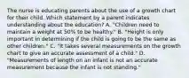 The nurse is educating parents about the use of a growth chart for their child. Which statement by a parent indicates understanding about the education? A. "Children need to maintain a weight at 50% to be healthy." B. "Height is only important in determining if the child is going to be the same as other children." C. "It takes several measurements on the growth chart to give an accurate assessment of a child." D. "Measurements of length on an infant is not an accurate measurement because the infant is not standing."