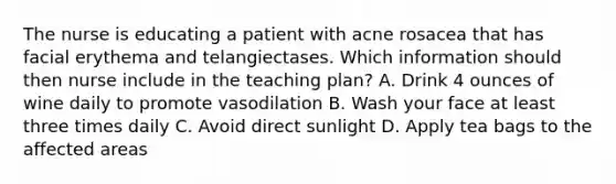 The nurse is educating a patient with acne rosacea that has facial erythema and telangiectases. Which information should then nurse include in the teaching plan? A. Drink 4 ounces of wine daily to promote vasodilation B. Wash your face at least three times daily C. Avoid direct sunlight D. Apply tea bags to the affected areas