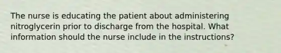 The nurse is educating the patient about administering nitroglycerin prior to discharge from the hospital. What information should the nurse include in the instructions?