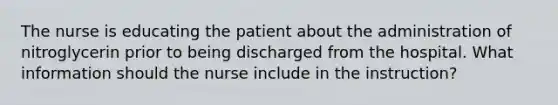 The nurse is educating the patient about the administration of nitroglycerin prior to being discharged from the hospital. What information should the nurse include in the instruction?