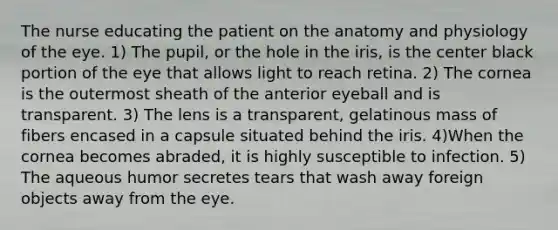 The nurse educating the patient on the anatomy and physiology of the eye. 1) The pupil, or the hole in the iris, is the center black portion of the eye that allows light to reach retina. 2) The cornea is the outermost sheath of the anterior eyeball and is transparent. 3) The lens is a transparent, gelatinous mass of fibers encased in a capsule situated behind the iris. 4)When the cornea becomes abraded, it is highly susceptible to infection. 5) The aqueous humor secretes tears that wash away foreign objects away from the eye.