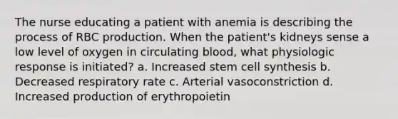 The nurse educating a patient with anemia is describing the process of RBC production. When the patient's kidneys sense a low level of oxygen in circulating blood, what physiologic response is initiated? a. Increased stem cell synthesis b. Decreased respiratory rate c. Arterial vasoconstriction d. Increased production of erythropoietin