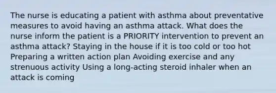 The nurse is educating a patient with asthma about preventative measures to avoid having an asthma attack. What does the nurse inform the patient is a PRIORITY intervention to prevent an asthma attack? Staying in the house if it is too cold or too hot Preparing a written action plan Avoiding exercise and any strenuous activity Using a long-acting steroid inhaler when an attack is coming