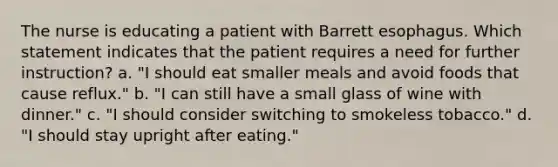 The nurse is educating a patient with Barrett esophagus. Which statement indicates that the patient requires a need for further instruction? a. "I should eat smaller meals and avoid foods that cause reflux." b. "I can still have a small glass of wine with dinner." c. "I should consider switching to smokeless tobacco." d. "I should stay upright after eating."