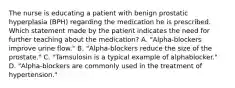 The nurse is educating a patient with benign prostatic hyperplasia (BPH) regarding the medication he is prescribed. Which statement made by the patient indicates the need for further teaching about the medication? A. "Alpha-blockers improve urine flow." B. "Alpha-blockers reduce the size of the prostate." C. "Tamsulosin is a typical example of alphablocker." D. "Alpha-blockers are commonly used in the treatment of hypertension."