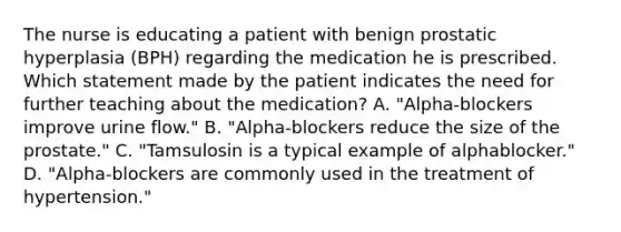 The nurse is educating a patient with benign prostatic hyperplasia (BPH) regarding the medication he is prescribed. Which statement made by the patient indicates the need for further teaching about the medication? A. "Alpha-blockers improve urine flow." B. "Alpha-blockers reduce the size of the prostate." C. "Tamsulosin is a typical example of alphablocker." D. "Alpha-blockers are commonly used in the treatment of hypertension."