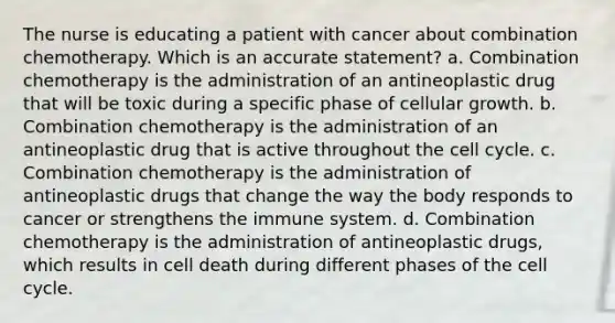 The nurse is educating a patient with cancer about combination chemotherapy. Which is an accurate statement? a. Combination chemotherapy is the administration of an antineoplastic drug that will be toxic during a specific phase of cellular growth. b. Combination chemotherapy is the administration of an antineoplastic drug that is active throughout the cell cycle. c. Combination chemotherapy is the administration of antineoplastic drugs that change the way the body responds to cancer or strengthens the immune system. d. Combination chemotherapy is the administration of antineoplastic drugs, which results in cell death during different phases of the cell cycle.