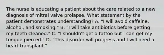 The nurse is educating a patient about the care related to a new diagnosis of mitral valve prolapse. What statement by the patient demonstrates understanding? A. "I will avoid caffeine, alcohol, and smoking." B. "I will take antibiotics before getting my teeth cleaned." C. "I shouldn't get a tattoo but I can get my tongue pierced." D. "This disorder will progress and I will need a heart transplant."