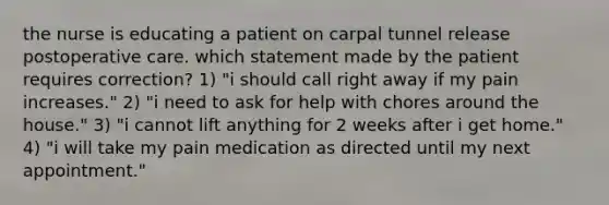 the nurse is educating a patient on carpal tunnel release postoperative care. which statement made by the patient requires correction? 1) "i should call right away if my pain increases." 2) "i need to ask for help with chores around the house." 3) "i cannot lift anything for 2 weeks after i get home." 4) "i will take my pain medication as directed until my next appointment."