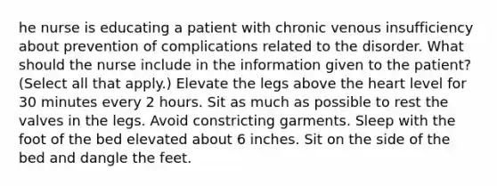 he nurse is educating a patient with chronic venous insufficiency about prevention of complications related to the disorder. What should the nurse include in the information given to the patient? (Select all that apply.) Elevate the legs above the heart level for 30 minutes every 2 hours. Sit as much as possible to rest the valves in the legs. Avoid constricting garments. Sleep with the foot of the bed elevated about 6 inches. Sit on the side of the bed and dangle the feet.