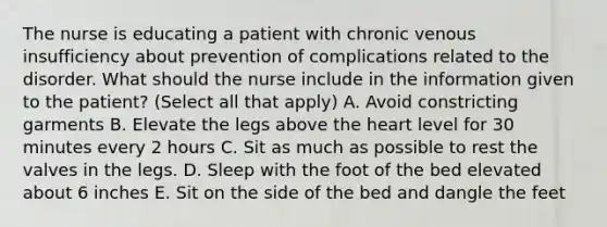 The nurse is educating a patient with chronic venous insufficiency about prevention of complications related to the disorder. What should the nurse include in the information given to the patient? (Select all that apply) A. Avoid constricting garments B. Elevate the legs above the heart level for 30 minutes every 2 hours C. Sit as much as possible to rest the valves in the legs. D. Sleep with the foot of the bed elevated about 6 inches E. Sit on the side of the bed and dangle the feet