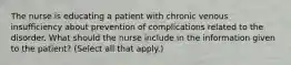 The nurse is educating a patient with chronic venous insufficiency about prevention of complications related to the disorder. What should the nurse include in the information given to the patient? (Select all that apply.)