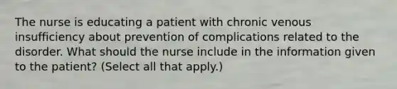 The nurse is educating a patient with chronic venous insufficiency about prevention of complications related to the disorder. What should the nurse include in the information given to the patient? (Select all that apply.)