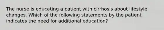 The nurse is educating a patient with cirrhosis about lifestyle changes. Which of the following statements by the patient indicates the need for additional education?