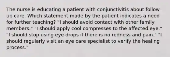 The nurse is educating a patient with conjunctivitis about follow-up care. Which statement made by the patient indicates a need for further teaching? "I should avoid contact with other family members." "I should apply cool compresses to the affected eye." "I should stop using eye drops if there is no redness and pain." "I should regularly visit an eye care specialist to verify the healing process."