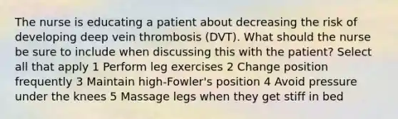 The nurse is educating a patient about decreasing the risk of developing deep vein thrombosis (DVT). What should the nurse be sure to include when discussing this with the patient? Select all that apply 1 Perform leg exercises 2 Change position frequently 3 Maintain high-Fowler's position 4 Avoid pressure under the knees 5 Massage legs when they get stiff in bed