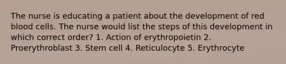 The nurse is educating a patient about the development of red blood cells. The nurse would list the steps of this development in which correct order? 1. Action of erythropoietin 2. Proerythroblast 3. Stem cell 4. Reticulocyte 5. Erythrocyte