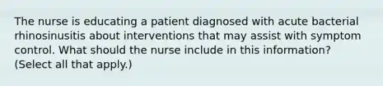 The nurse is educating a patient diagnosed with acute bacterial rhinosinusitis about interventions that may assist with symptom control. What should the nurse include in this information? (Select all that apply.)