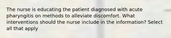 The nurse is educating the patient diagnosed with acute pharyngitis on methods to alleviate discomfort. What interventions should the nurse include in the information? Select all that apply