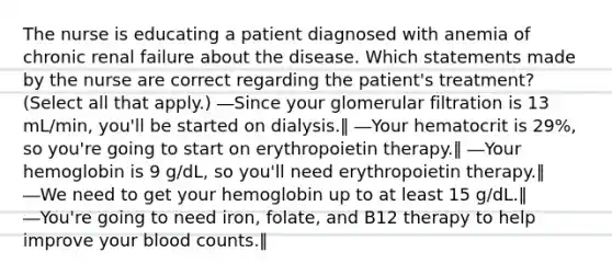 The nurse is educating a patient diagnosed with anemia of chronic renal failure about the disease. Which statements made by the nurse are correct regarding the patient's treatment? (Select all that apply.) ―Since your glomerular filtration is 13 mL/min, you'll be started on dialysis.‖ ―Your hematocrit is 29%, so you're going to start on erythropoietin therapy.‖ ―Your hemoglobin is 9 g/dL, so you'll need erythropoietin therapy.‖ ―We need to get your hemoglobin up to at least 15 g/dL.‖ ―You're going to need iron, folate, and B12 therapy to help improve your blood counts.‖