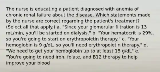 The nurse is educating a patient diagnosed with anemia of chronic renal failure about the disease. Which statements made by the nurse are correct regarding the patient's treatment? (Select all that apply.) a. "Since your glomerular filtration is 13 mL/min, you'll be started on dialysis." b. "Your hematocrit is 29%, so you're going to start on erythropoietin therapy." c. "Your hemoglobin is 9 g/dL, so you'll need erythropoietin therapy." d. "We need to get your hemoglobin up to at least 15 g/dL" e. "You're going to need iron, folate, and B12 therapy to help improve your blood