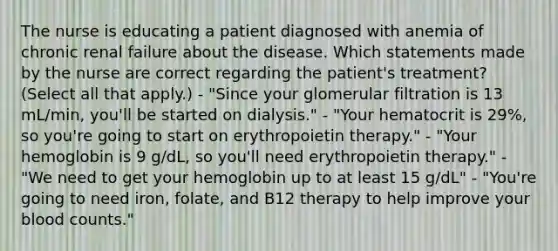 The nurse is educating a patient diagnosed with anemia of chronic renal failure about the disease. Which statements made by the nurse are correct regarding the patient's treatment? (Select all that apply.) - "Since your glomerular filtration is 13 mL/min, you'll be started on dialysis." - "Your hematocrit is 29%, so you're going to start on erythropoietin therapy." - "Your hemoglobin is 9 g/dL, so you'll need erythropoietin therapy." - "We need to get your hemoglobin up to at least 15 g/dL" - "You're going to need iron, folate, and B12 therapy to help improve your blood counts."