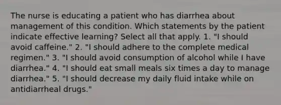 The nurse is educating a patient who has diarrhea about management of this condition. Which statements by the patient indicate effective learning? Select all that apply. 1. "I should avoid caffeine." 2. "I should adhere to the complete medical regimen." 3. "I should avoid consumption of alcohol while I have diarrhea." 4. "I should eat small meals six times a day to manage diarrhea." 5. "I should decrease my daily fluid intake while on antidiarrheal drugs."