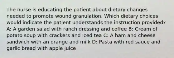 The nurse is educating the patient about dietary changes needed to promote wound granulation. Which dietary choices would indicate the patient understands the instruction provided? A: A garden salad with ranch dressing and coffee B: Cream of potato soup with crackers and iced tea C: A ham and cheese sandwich with an orange and milk D: Pasta with red sauce and garlic bread with apple juice