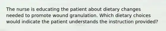 The nurse is educating the patient about dietary changes needed to promote wound granulation. Which dietary choices would indicate the patient understands the instruction provided?