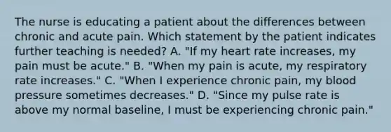 The nurse is educating a patient about the differences between chronic and acute pain. Which statement by the patient indicates further teaching is needed? A. "If my heart rate increases, my pain must be acute." B. "When my pain is acute, my respiratory rate increases." C. "When I experience chronic pain, my blood pressure sometimes decreases." D. "Since my pulse rate is above my normal baseline, I must be experiencing chronic pain."