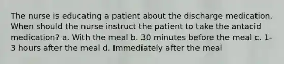 The nurse is educating a patient about the discharge medication. When should the nurse instruct the patient to take the antacid medication? a. With the meal b. 30 minutes before the meal c. 1-3 hours after the meal d. Immediately after the meal