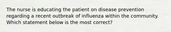 The nurse is educating the patient on disease prevention regarding a recent outbreak of influenza within the community. Which statement below is the most correct?