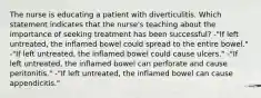 The nurse is educating a patient with diverticulitis. Which statement indicates that the nurse's teaching about the importance of seeking treatment has been successful? -"If left untreated, the inflamed bowel could spread to the entire bowel." -"If left untreated, the inflamed bowel could cause ulcers." -"If left untreated, the inflamed bowel can perforate and cause peritonitis." -"If left untreated, the inflamed bowel can cause appendicitis."