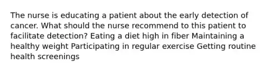 The nurse is educating a patient about the early detection of cancer. What should the nurse recommend to this patient to facilitate detection? Eating a diet high in fiber Maintaining a healthy weight Participating in regular exercise Getting routine health screenings