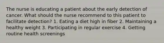 The nurse is educating a patient about the early detection of cancer. What should the nurse recommend to this patient to facilitate detection? 1. Eating a diet high in fiber 2. Maintaining a healthy weight 3. Participating in regular exercise 4. Getting routine health screenings